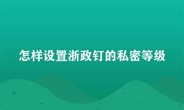 怎样设置浙政钉的私密等级
