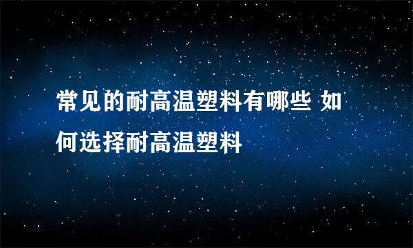 常见的耐高温塑料有哪些 如何选择耐高温塑料