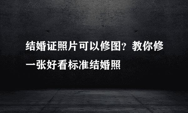 结婚证照片可以修图？教你修一张好看标准结婚照