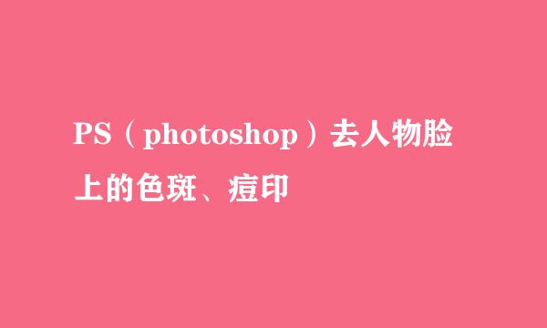 PS（photoshop）去人物脸上的色斑、痘印