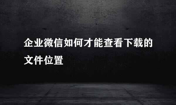 企业微信如何才能查看下载的文件位置