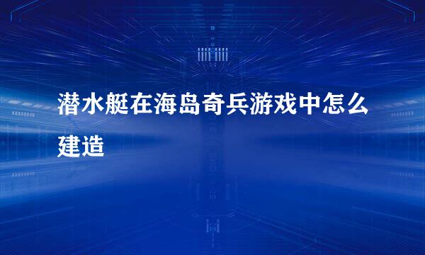 潜水艇在海岛奇兵游戏中怎么建造