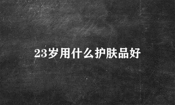 23岁用什么护肤品好