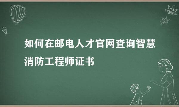 如何在邮电人才官网查询智慧消防工程师证书
