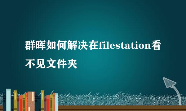 群晖如何解决在filestation看不见文件夹