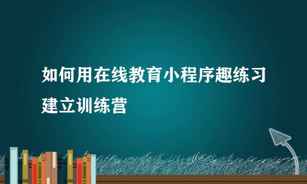 如何用在线教育小程序趣练习建立训练营