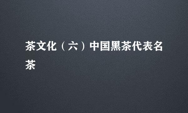 茶文化（六）中国黑茶代表名茶