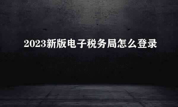 2023新版电子税务局怎么登录