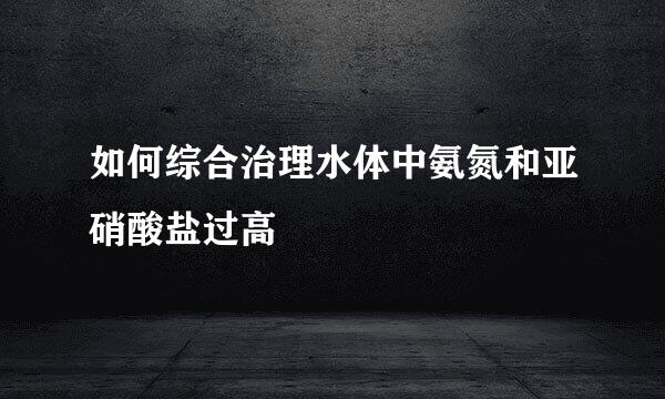 如何综合治理水体中氨氮和亚硝酸盐过高