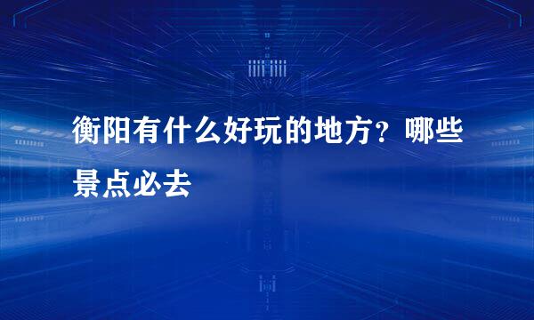 衡阳有什么好玩的地方？哪些景点必去