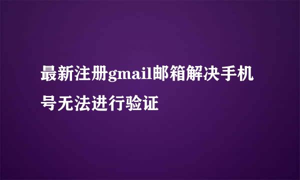 最新注册gmail邮箱解决手机号无法进行验证