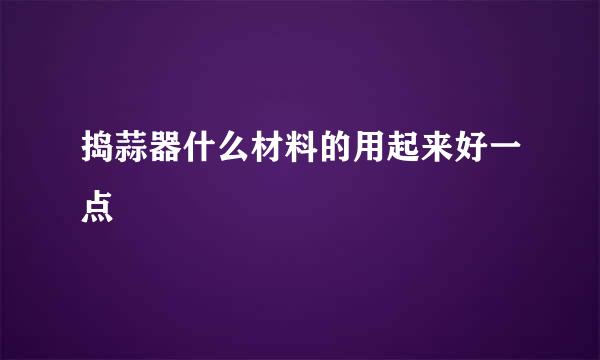捣蒜器什么材料的用起来好一点