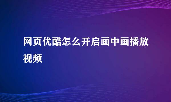 网页优酷怎么开启画中画播放视频