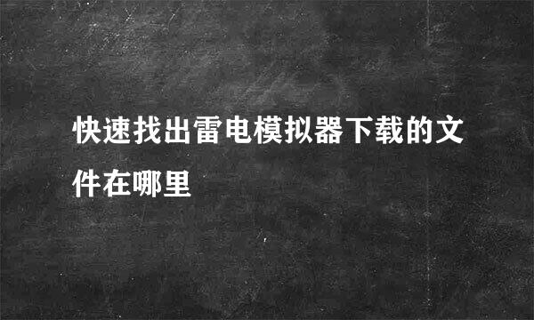 快速找出雷电模拟器下载的文件在哪里