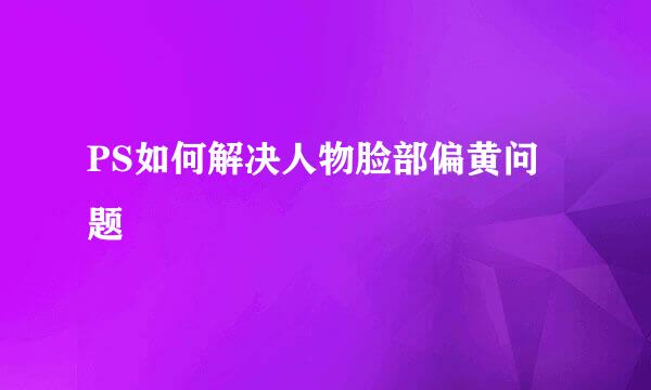 PS如何解决人物脸部偏黄问题