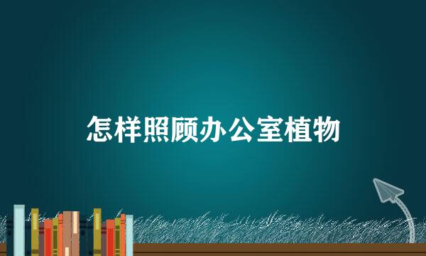 怎样照顾办公室植物