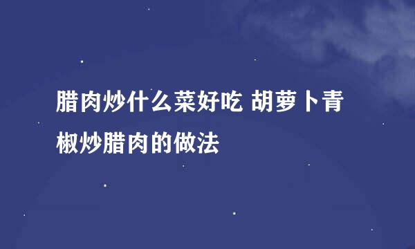 腊肉炒什么菜好吃 胡萝卜青椒炒腊肉的做法