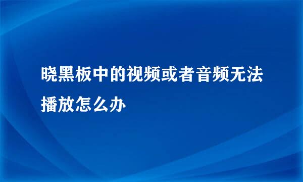 晓黑板中的视频或者音频无法播放怎么办