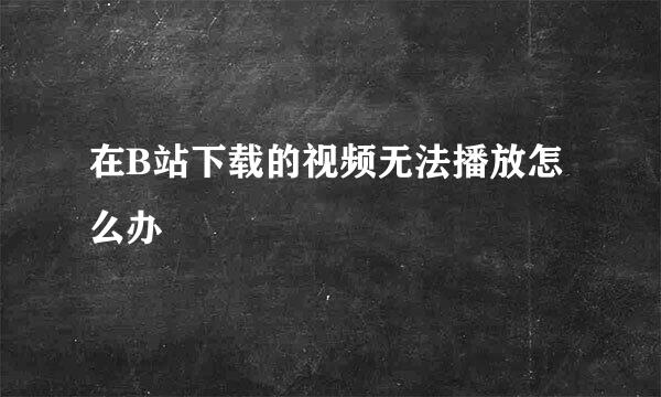 在B站下载的视频无法播放怎么办