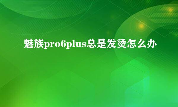 魅族pro6plus总是发烫怎么办
