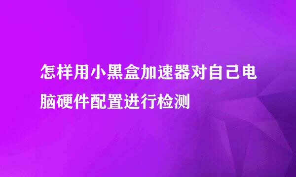 怎样用小黑盒加速器对自己电脑硬件配置进行检测