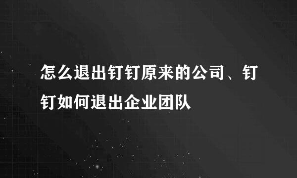 怎么退出钉钉原来的公司、钉钉如何退出企业团队