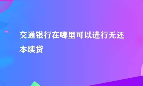 交通银行在哪里可以进行无还本续贷