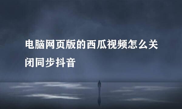 电脑网页版的西瓜视频怎么关闭同步抖音