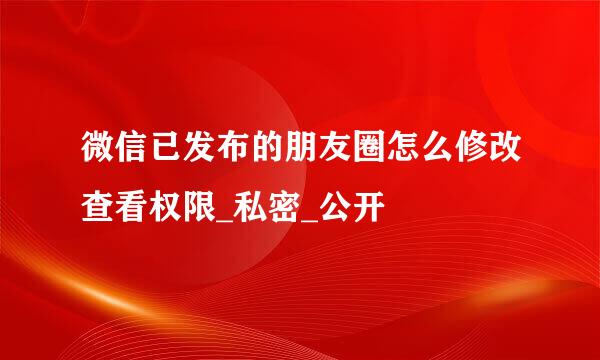 微信已发布的朋友圈怎么修改查看权限_私密_公开