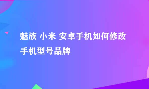 魅族 小米 安卓手机如何修改手机型号品牌