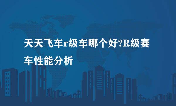 天天飞车r级车哪个好?R级赛车性能分析
