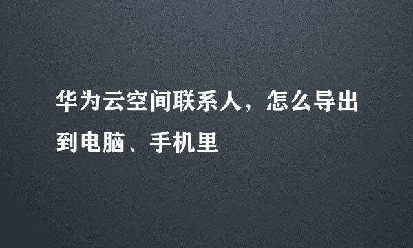 华为云空间联系人，怎么导出到电脑、手机里