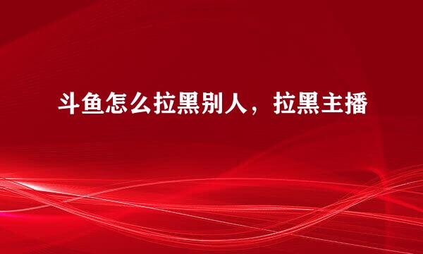斗鱼怎么拉黑别人，拉黑主播