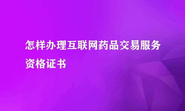 怎样办理互联网药品交易服务资格证书