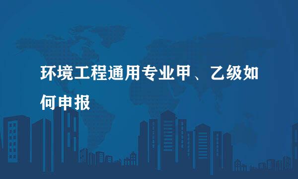 环境工程通用专业甲、乙级如何申报