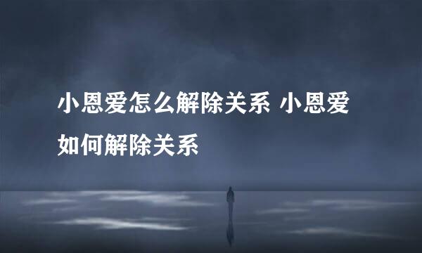 小恩爱怎么解除关系 小恩爱如何解除关系