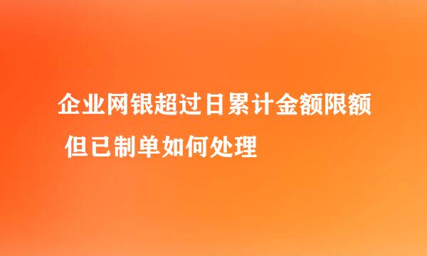 企业网银超过日累计金额限额 但已制单如何处理