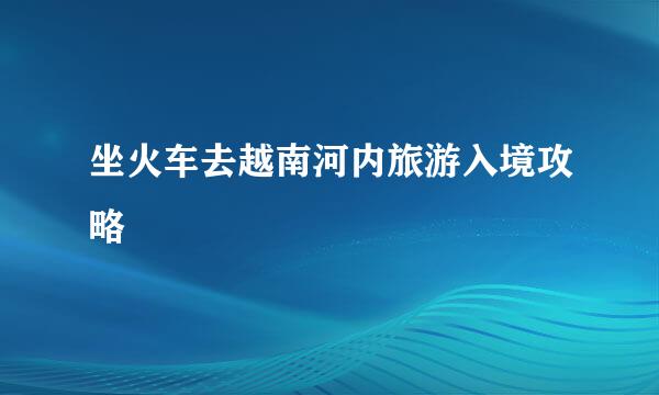 坐火车去越南河内旅游入境攻略