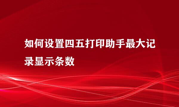 如何设置四五打印助手最大记录显示条数
