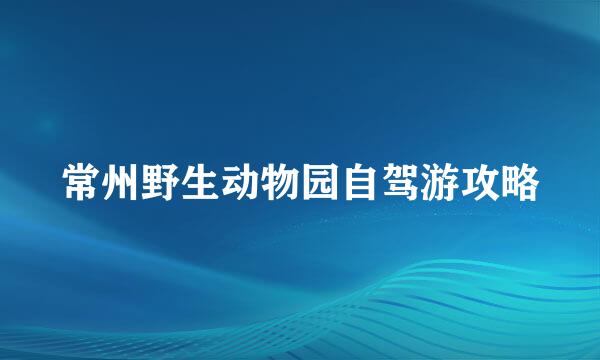 常州野生动物园自驾游攻略