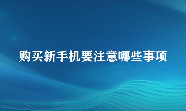 购买新手机要注意哪些事项