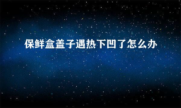 保鲜盒盖子遇热下凹了怎么办