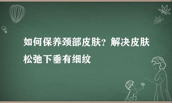 如何保养颈部皮肤？解决皮肤松弛下垂有细纹