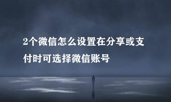 2个微信怎么设置在分享或支付时可选择微信账号