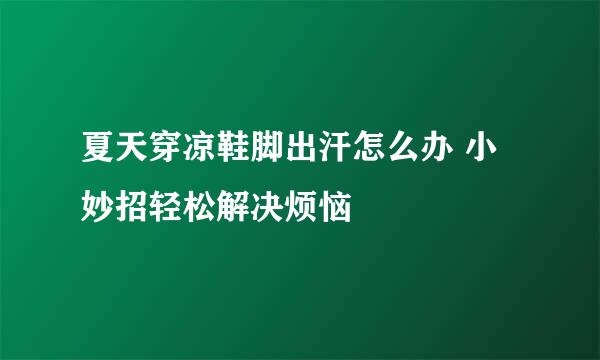 夏天穿凉鞋脚出汗怎么办 小妙招轻松解决烦恼
