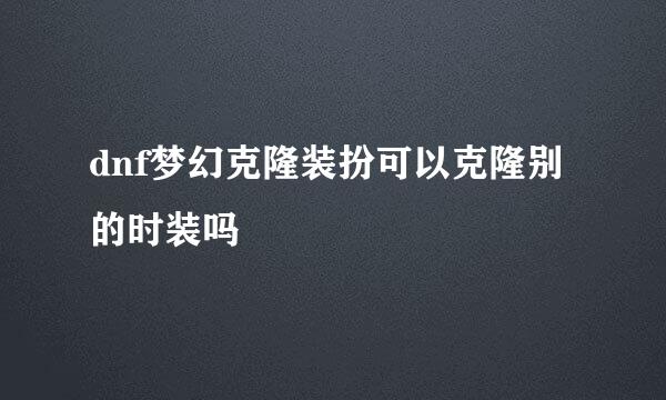 dnf梦幻克隆装扮可以克隆别的时装吗