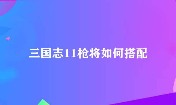 三国志11枪将如何搭配