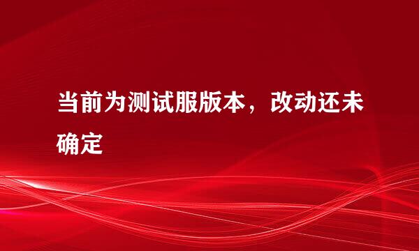 当前为测试服版本,改动还未确定