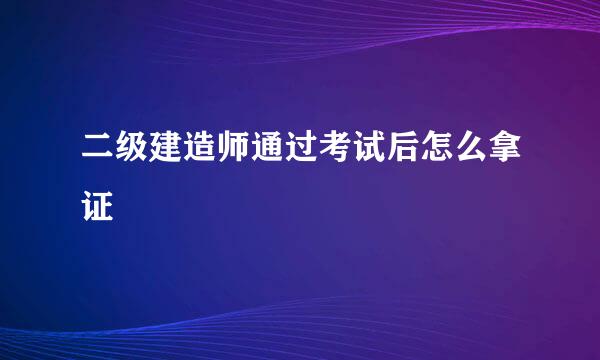 二级建造师通过考试后怎么拿证