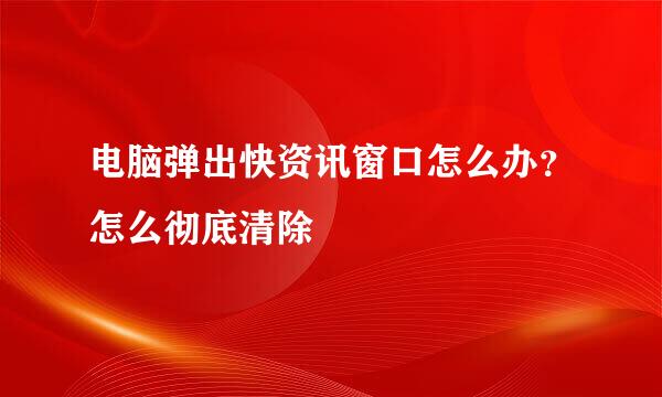 电脑弹出快资讯窗口怎么办？怎么彻底清除